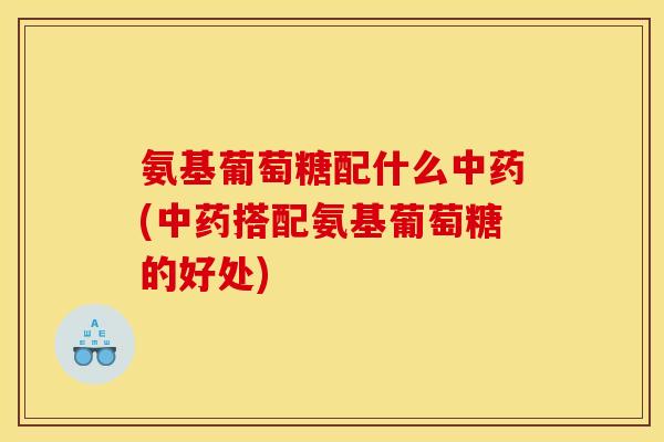 氨基葡萄糖配什么(搭配氨基葡萄糖的好处)