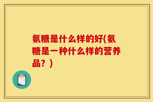 氨糖是什么样的好(氨糖是一种什么样的营养品?) 氨糖是什么样的好(氨糖是一种什么样的营养品?)