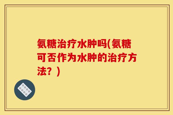 氨糖水肿吗(氨糖可否作为水肿的方法？)