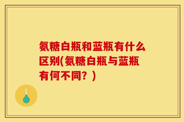 氨糖白瓶和蓝瓶有什么区别(氨糖白瓶与蓝瓶有何不同?) 氨糖白瓶和蓝瓶有什么区别(氨糖白瓶与蓝瓶有何不同?)