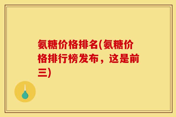 氨糖价格排名(氨糖价格排行榜发布,这是前三) 氨糖价格排名(氨糖价格排行榜发布,这是前三)