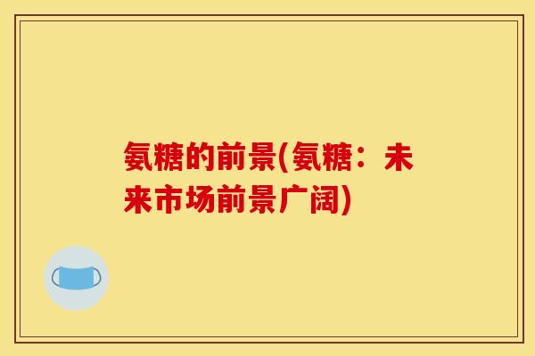 氨糖的前景(氨糖:未来市场前景广阔) 氨糖的前景(氨糖:未来市场前景广阔)