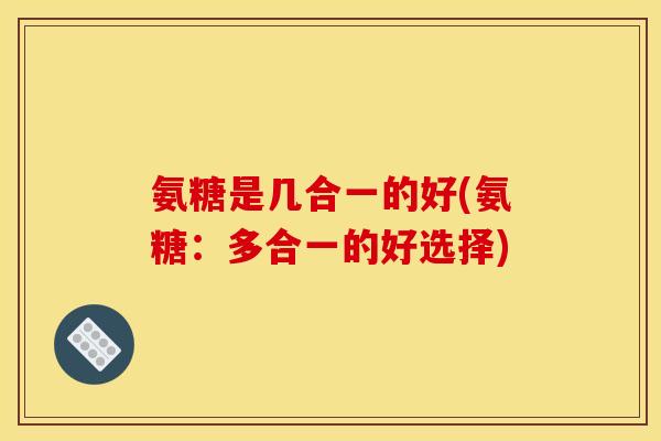 氨糖是几合一的好(氨糖:多合一的好选择) 氨糖是几合一的好(氨糖:多合一的好选择)