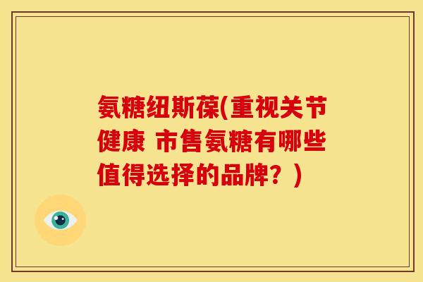 氨糖纽斯葆(重视关节健康 市售氨糖有哪些值得选择的品牌？)