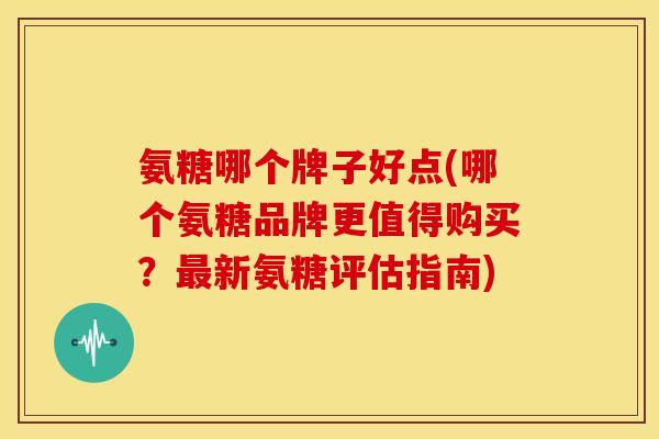 氨糖哪个牌子好点(哪个氨糖品牌更值得购买?新氨糖评估指南) 氨糖哪个牌子好点(哪个氨糖品牌更值得购买?新氨糖评估指南)