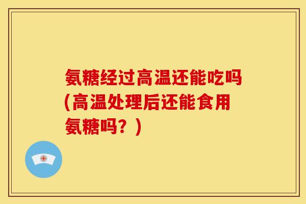 氨糖经过高温还能吃吗(高温处理后还能食用氨糖吗？)