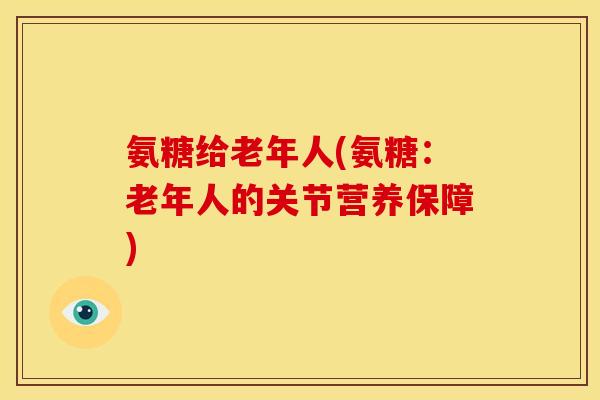 氨糖给老年人(氨糖：老年人的关节营养保障)