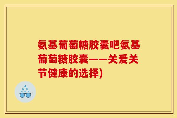 氨基葡萄糖胶囊吧氨基葡萄糖胶囊——关爱关节健康的选择)