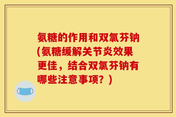 氨糖的作用和双氯芬钠(氨糖缓解效果更佳，结合双氯芬钠有哪些注意事项？)