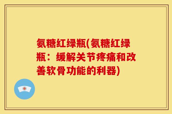 氨糖红绿瓶(氨糖红绿瓶：缓解关节和改善软骨功能的利器)