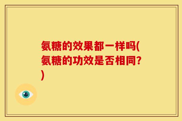 氨糖的效果都一样吗(氨糖的功效是否相同?) 氨糖的效果都一样吗(氨糖的功效是否相同?)