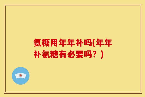 氨糖用年年补吗(年年补氨糖有必要吗？)