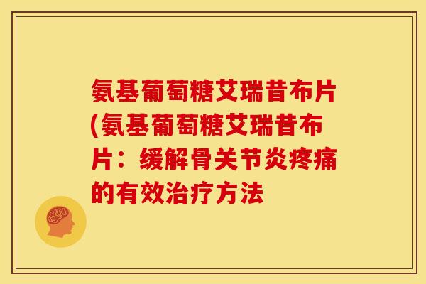 氨基葡萄糖艾瑞昔布片(氨基葡萄糖艾瑞昔布片:缓解骨的有效方法 氨基葡萄糖艾瑞昔布片(氨基葡萄糖艾瑞昔布片:缓解骨的有效方法