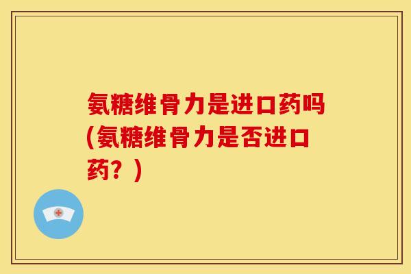 氨糖维骨力是进口药吗(氨糖维骨力是否进口药?) 氨糖维骨力是进口药吗(氨糖维骨力是否进口药?)