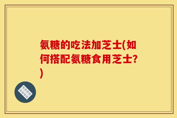 氨糖的吃法加芝士(如何搭配氨糖食用芝士?) 氨糖的吃法加芝士(如何搭配氨糖食用芝士?)