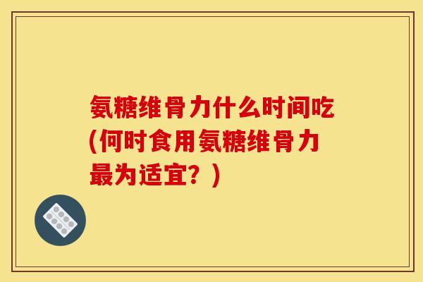 氨糖维骨力什么时间吃(何时食用氨糖维骨力为适宜?) 氨糖维骨力什么时间吃(何时食用氨糖维骨力为适宜?)