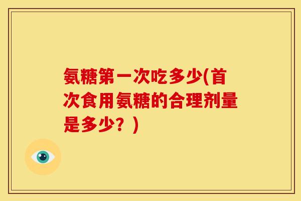 氨糖第一次吃多少(首次食用氨糖的合理剂量是多少？)