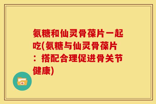 氨糖和仙灵骨葆片一起吃(氨糖与仙灵骨葆片:搭配合理促进骨关节健康) 氨糖和仙灵骨葆片一起吃(氨糖与仙灵骨葆片:搭配合理促进骨关节健康)