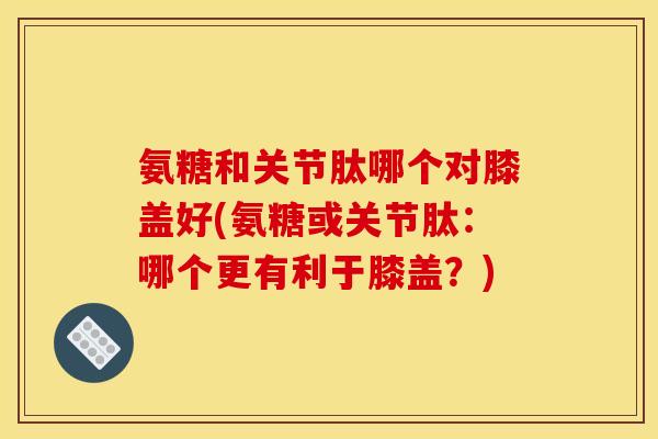 氨糖和关节肽哪个对膝盖好(氨糖或关节肽:哪个更有利于膝盖?) 氨糖和关节肽哪个对膝盖好(氨糖或关节肽:哪个更有利于膝盖?)