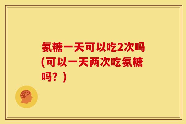氨糖一天可以吃2次吗(可以一天两次吃氨糖吗?) 氨糖一天可以吃2次吗(可以一天两次吃氨糖吗?)