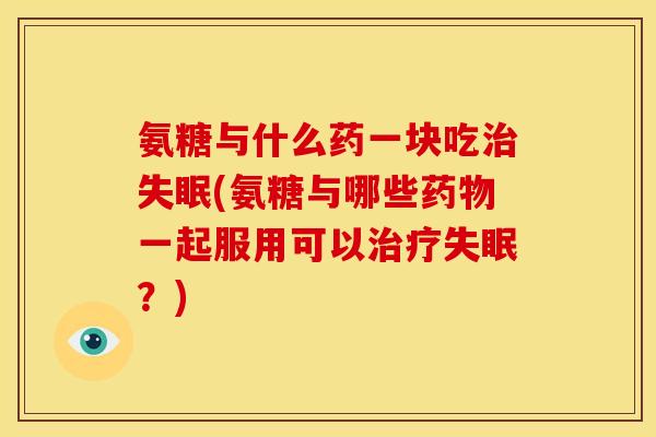 氨糖与什么药一块吃(氨糖与哪些一起服用可以？)