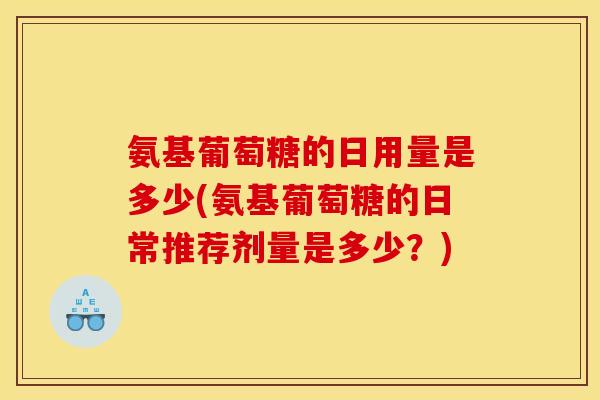 氨基葡萄糖的日用量是多少(氨基葡萄糖的日常推荐剂量是多少？)