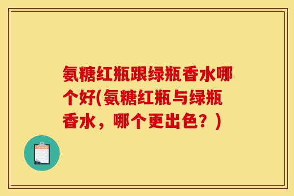 氨糖红瓶跟绿瓶香水哪个好(氨糖红瓶与绿瓶香水,哪个更出色?) 氨糖红瓶跟绿瓶香水哪个好(氨糖红瓶与绿瓶香水,哪个更出色?)
