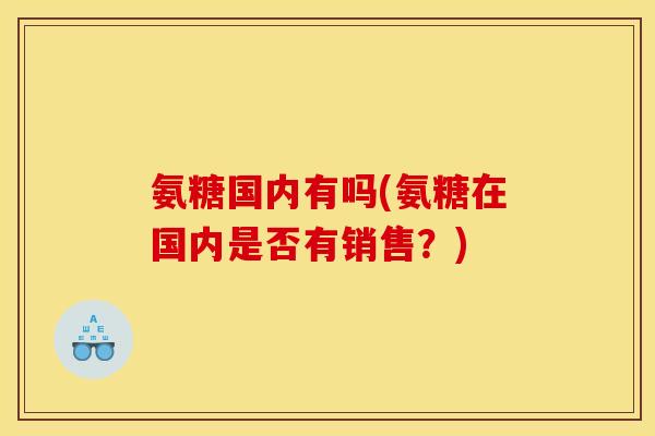 氨糖国内有吗(氨糖在国内是否有销售?) 氨糖国内有吗(氨糖在国内是否有销售?)