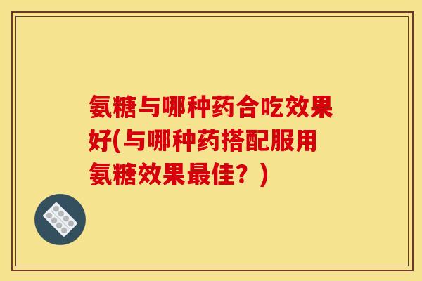 氨糖与哪种药合吃效果好(与哪种药搭配服用氨糖效果佳？)
