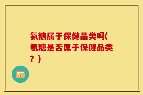 氨糖属于保健品类吗(氨糖是否属于保健品类?) 氨糖属于保健品类吗(氨糖是否属于保健品类?)