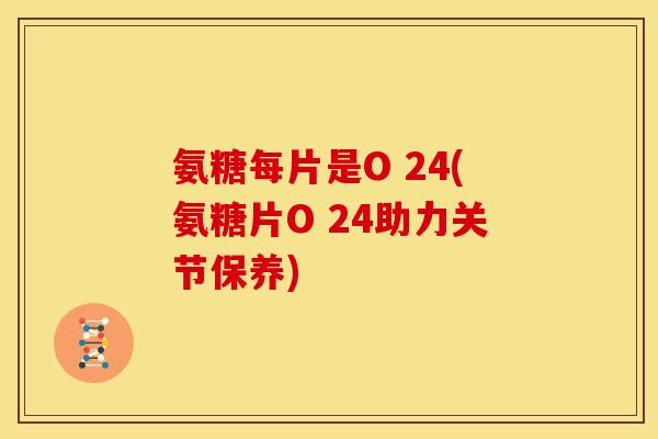 氨糖每片是O 24(氨糖片O 24助力关节保养) 氨糖每片是O 24(氨糖片O 24助力关节保养)