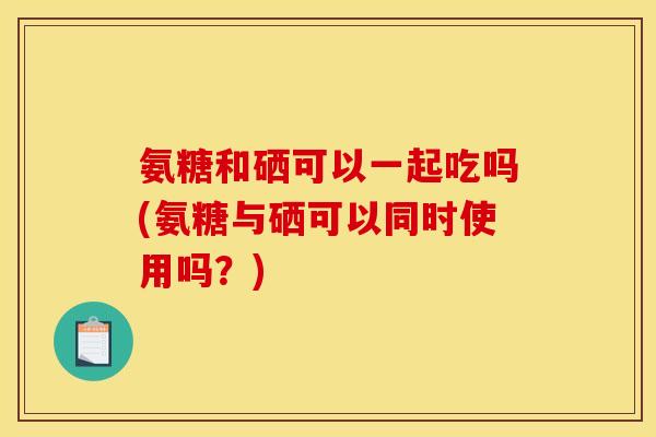 氨糖和硒可以一起吃吗(氨糖与硒可以同时使用吗？)