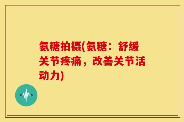 氨糖拍摄(氨糖：舒缓关节，改善关节活动力)