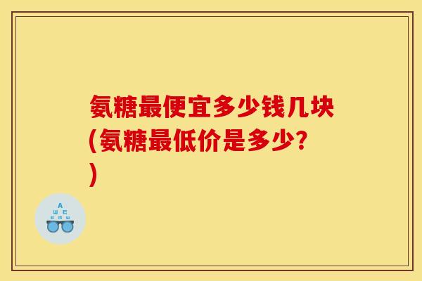 氨糖便宜多少钱几块(氨糖低价是多少？)