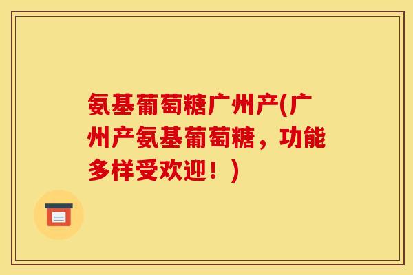 氨基葡萄糖广州产(广州产氨基葡萄糖，功能多样受欢迎！)