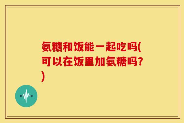 氨糖和饭能一起吃吗(可以在饭里加氨糖吗？)
