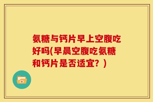 氨糖与钙片早上空腹吃好吗(早晨空腹吃氨糖和钙片是否适宜?) 氨糖与钙片早上空腹吃好吗(早晨空腹吃氨糖和钙片是否适宜?)