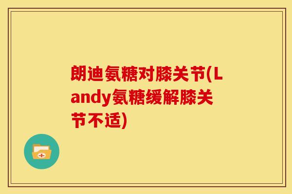 朗迪氨糖对膝关节(Landy氨糖缓解膝关节不适) 朗迪氨糖对膝关节(Landy氨糖缓解膝关节不适)