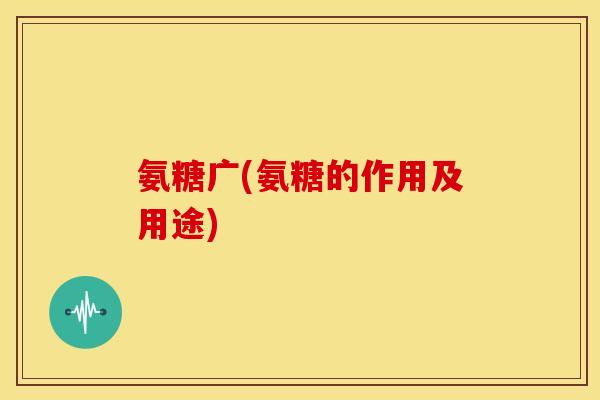 氨糖广(氨糖的作用及用途) 氨糖广(氨糖的作用及用途)