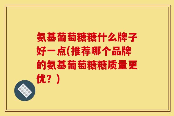 氨基葡萄糖糖什么牌子好一点(推荐哪个品牌的氨基葡萄糖糖质量更优?) 氨基葡萄糖糖什么牌子好一点(推荐哪个品牌的氨基葡萄糖糖质量更优?)