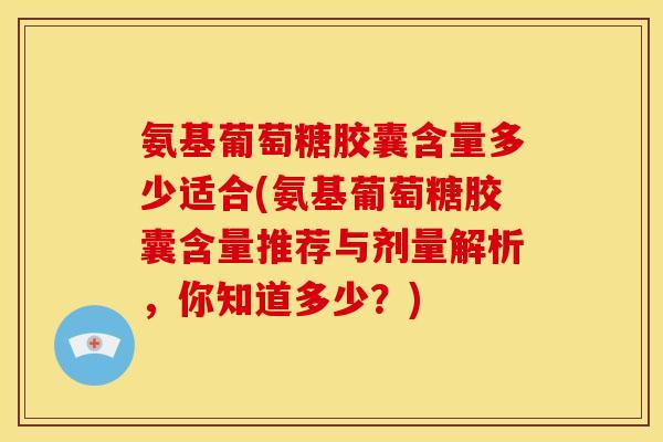 氨基葡萄糖胶囊含量多少适合(氨基葡萄糖胶囊含量推荐与剂量解析，你知道多少？)