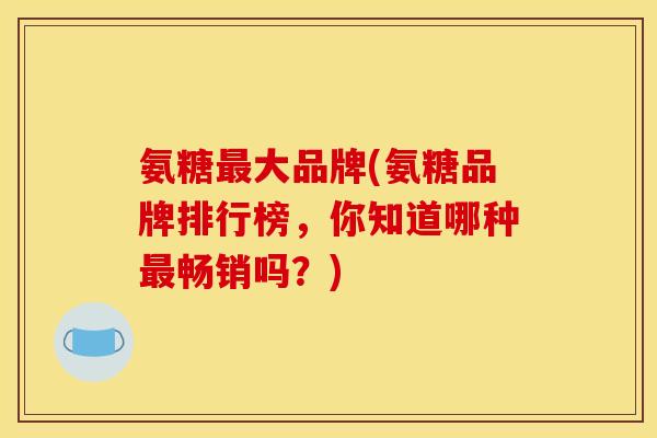 氨糖大品牌(氨糖品牌排行榜,你知道哪种畅销吗?) 氨糖大品牌(氨糖品牌排行榜,你知道哪种畅销吗?)