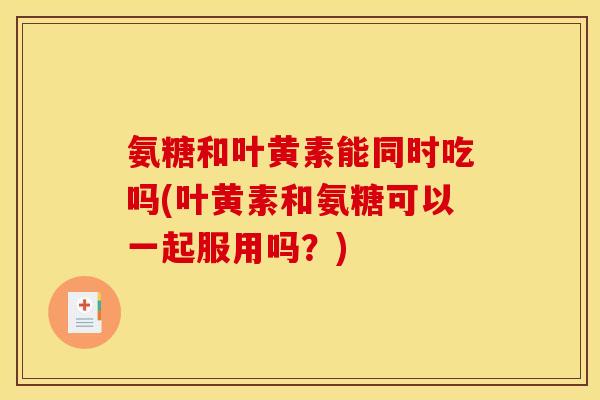 氨糖和叶黄素能同时吃吗(叶黄素和氨糖可以一起服用吗？)