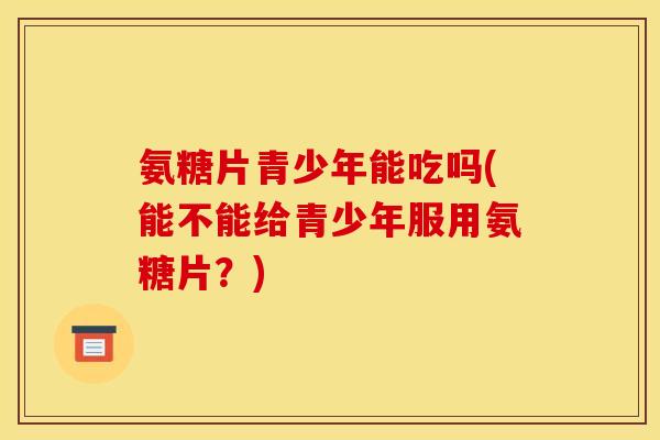 氨糖片青少年能吃吗(能不能给青少年服用氨糖片？)