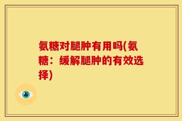 氨糖对腿肿有用吗(氨糖:缓解腿肿的有效选择) 氨糖对腿肿有用吗(氨糖:缓解腿肿的有效选择)