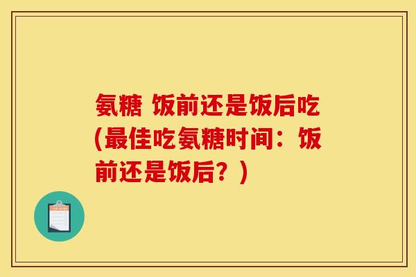 氨糖 饭前还是饭后吃(佳吃氨糖时间：饭前还是饭后？)