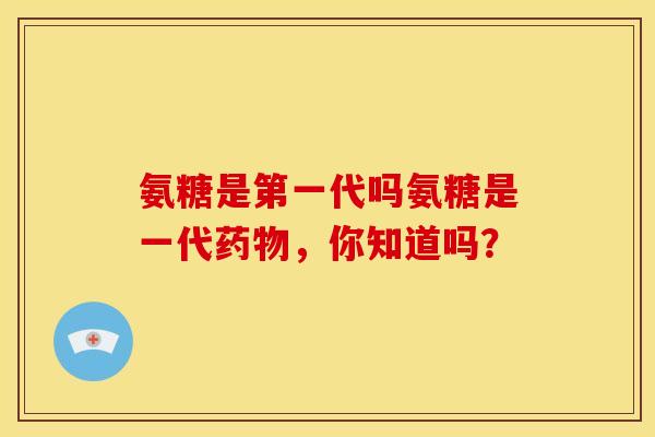 氨糖是第一代吗氨糖是一代，你知道吗？