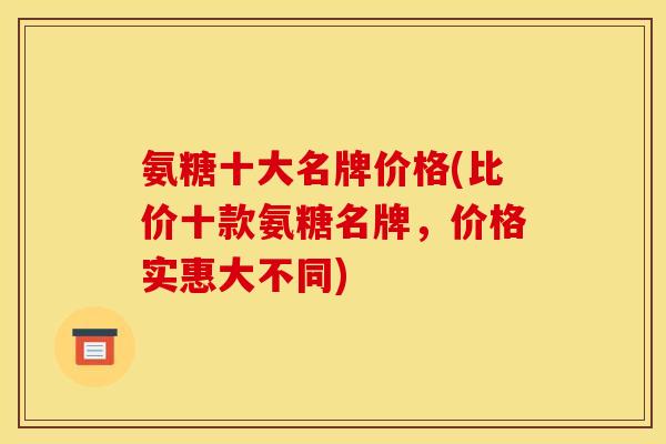 氨糖十大名牌价格(比价十款氨糖名牌,价格实惠大不同) 氨糖十大名牌价格(比价十款氨糖名牌,价格实惠大不同)
