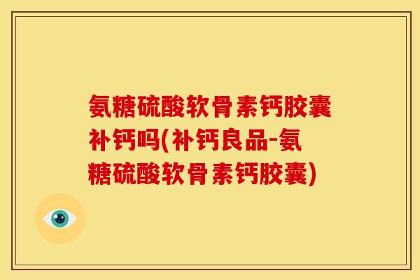 氨糖硫酸软骨素钙胶囊补钙吗(补钙良品-氨糖硫酸软骨素钙胶囊)