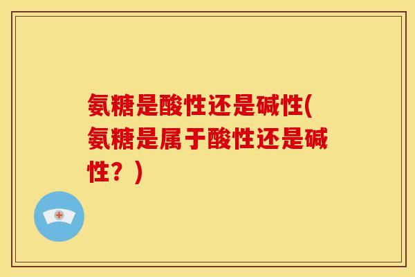 氨糖是酸性还是碱性(氨糖是属于酸性还是碱性?) 氨糖是酸性还是碱性(氨糖是属于酸性还是碱性?)